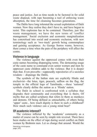 peace and justice. Just as time needs to be factored in for solid
waste disposal, with rape becoming a tool of enforcing waste
absorption, the time for cleansing becomes generations.
   The Dalits have long tolerated the sexual exploitation of Dalit
women. Now they realise they don’t have to, and have begun to
resist. This explosion has to be contained. Therefore, just like
waste management, we have the new terms of ‘conflict
management.’ Social exclusion and economic marginalization
has concretised into social and economic exclusion, with new
terminology such as ‘two–track’ growth being commonplace
and gaining acceptance. As George Sorros warns, however,
there comes a time when the pain of the periphery will affect the
centre.
Violence in language
   The violence against the oppressed comes with even their
caste names becoming disparaging terms. The demeaning usage
of the caste name to command even senior women and men by
oppressor caste children adds to the violence. But it is deeper
than that. Even proverbs—supposedly repositories of a societies
wisdom— disparage the Dalits.
   The symbols of the Indian state are explicitly Hindu and
exclusivist—the lotus, tiger, peacock, saffron on the flag, the
temple in the official logo of Tamilnadu..—these ‘national’
symbols clearly define the nation as a ‘Hindu’ nation.
   The Dalit in school is confronted with a syllabus that
degrades their community and everything that is theirs. Of
myths that are called scriptures that refers to them as monkeys
and demons. Of being defined as untouchable, of others being
‘upper’ caste... how much dignity is there in such a childhood?
How much such violence can a young mind bear?
Of academic interest?
   The violence inflicted by the ‘academic’ community as a
matter of course can be seen by simple role reversal. There have
been studies on the effect of rape during social conflict on Dalit
women by Brahmin men. Let us change that around. Would the
liberating mind-space
page [45]
 