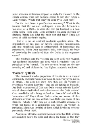 same academic institution propose to study the violence on the
Hindu woman when her husband comes to her after raping a
Dalit woman? Would that study be done by a Dalit man?
   Do the men have a purification ceremony? What is the
trauma that the woman undergoes when she becomes a
‘co–wife’ of a Dalit... or does she feel her husband is a hero
come home from war? Does domestic violence increase or
decrease before and after the caste war and rape? These are
areas of valid academic inquiry.
    But it is not an abstract academic question alone. The
implications of this goes far beyond simplistic rationalisation
and into minefields such as appropriation of knowledge and
penetration. When Dalit academics exist, why should the body
of knowledge be transferred from the Dalits to the oppressor
castes?
   The blindness and the violence are seen with role reversal.
Yet academic institutions get away with it regularly—and are
perceived to be ‘neutral.’ The role reversal brings out the true
meaning of, and violence in, ‘the highest academic tradition.’

‘Violence’ by Dalits
   The dominant media projection of Dalits is as a violent
community and Dalit women as weak. In some ways yes, not so
in others. This does not show how they are the victims of
systematic violence everyday—they are all defined as bastards!
Are Dalit women weak? Can non–Dalit women take the load of
sexual abuse—individual and collective—as the Dalit women?
Can non–Dalits take being defined as ‘bastards’ and still be
‘non–violent?’ Even those Dalits who are aware of this
definition of them are non–violent. Non–Dalits are aware of this
strength—which is why they go to such perverted extremes to
break the Dalits as a community and target the women in
particular. Manu was terrified of them, which is why he wrote so
perversely about them.
   Analysis of atrocities on Dalit women show that Dalit women
are assaulted below the neck and above the knees so that they
                                                liberating mind-space
                                                            page [46]
 