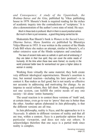 and Consequence; A study of the Upanishads, the
Brahma–Sutras and the Gita, published by Vikas publishing
house in 1979. Shourie’s book is required reading for the riches
of academic inquiry into the contradictions of ‘scriptures.’ It is
also a demonstration of the author’s own state of mind. He says:
     Much in these texts is profound. Much in them is sound practical advice.
   But much in them is just nonsense... a good thing being carried too far.

   Shakuntala Rao Shastri’s book is Women in the Sacred Laws;
Dharma Sutras, Manu Samhita etc published by Bharatiya
Vidya Bhavan in 1953. It was written in the context of the Hindu
Code Bill where she makes an attempt, similar to Shourie’s, of a
rather extensive scan of the Hindu scriptures and concludes
     The laws of ancient India were so catholic in spirit and all embracing; if
   they are taken in their true spirit, they can cover the entire needs of
   humanity. At the time when these laws were framed, no country in the
   world produced better laws for womanhood nor gave a higher status to
   woman in society.

   Working from virtually the same material, they both create
very different ideological superstructures. Shourie’s assertion is
true, but normal reaction—including his later position!—is to
contest it. Rao makes us feel good, but is not nearly so effective
nor accurate in addressing and motivating for change. As an
impetus to social reform, they fall short. Nothing, and certainly
not one system, can fullfill the entire needs of any one
society—let alone ‘entire humanity.’
   The usual reaction is to contest these versions of ‘truth’ and,
at certain times, even go to war to ‘prove’ that one is better than
the other. Another option elaborated in Jain philosophy, is that
the different versions are all true.
   In Jain philosophy, reality is Naya, and the approaches to it is
Nayavada. It admits to different versions of reality and that all
are true, within a context. Naya is a particular opinion from a
particular viewpoint, and does not rule out others. It
acknowledges therefore that one naya is a partial truth since
reality is complex.
                                                              liberating mind-space
                                                                           page [2]
 
