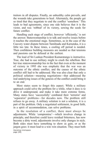 traitors in all disputes. Finally, an unhealthy calm prevails, and
the wounds take generations to heal. Alternately, the people get
so tired that they negotiate to end the conflict ‘somehow.’ This
leads to bad agreements, since one side believes that it is the
victor, and was ‘robbed’ of its victory, sowing the seeds for
future conflict.
    Handling each stage of conflict, however ‘efficiently,’ is not
the answer. Stateswomanship is to talk and resolve issues before
it reaches the emotional stage. Sometimes, as in the case of the
Cauvery water dispute between Tamilnadu and Karnataka, it is a
little too late. In these times, a cooling off period is needed.
Then confidence building measures are needed so that tensions
and passions can be defused at the earliest.
    The lead of Sri Lankan President Kumaratunga is instructive.
True, she had to use military might to crush the rebellion. But
her true stateswomanship lies in the fact that even at the moment
of victory in 1995 she was emphatic that the war was an
outcome of the ethnic conflict, and the causes of the ethnic
conflict still had to be addressed. She was also clear that only a
political solution—meaning negotiations—that addressed the
real underlying issues of the genesis of the conflict could bring it
to an end.
    Most states seem to forget this aspect. While a military
approach could solve the problem for a while, what it does is to
drive it underground, and make it take more extreme forms.
Many states have ‘successfully’ combated their ‘terrorist’ and
‘separatist’ problems—for decades now. The problem still
refuses to go away. A military solution is not a solution, it is a
part of the problem. Only a negotiated settlement, in good faith,
in a spirit of accommodation, can solve problems.
    In the resolution of a conflict, there must always be
adjustments. While ‘compromise’—which involves change in
principle, and therefore could leave residual bitterness, has now
become a dirty word, adjustments involve only changes in style.
Both sides must have something to show as gain, or as the
jargon goes: it must lead to a win–win situation. They must both
liberating mind-space
page [49]
 