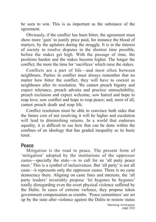 be seen to win. This is as important as the substance of the
agreement.
   Obviously, if the conflict has been bitter, the agreement must
show more ‘gain’ to justify price paid, for instance the blood of
martyrs, by the agitators during the struggle. It is in the interest
of society to resolve disputes in the shortest time possible,
before the stakes get high. With the passage of time, the
positions harden and the stakes become higher. The longer the
conflict, the more the time for ‘sacrifices’ which raise the stakes.
   Conflicts are a part of life—and most often between
neighbours. Parties in conflict must always remember that no
matter how bitter the conflict, they will have to coexist as
neighbours after its resolution. We cannot preach bigotry and
expect tolerance, preach advaita and practice untouchability,
preach exclusion and expect welcome, sow hatred and hope to
reap love; sow conflict and hope to reap peace; and, most of all,
cannot preach death and reap life.
   Conflict resolution must be able to convince both sides that
the future cost of not resolving it will be higher and escalation
will lead to diminishing returns. In a world that endorses
equality, it is difficult to see how that can be done within the
confines of an ideology that has graded inequality as its basic
tenet.

Peace
   Mitigation is the road to peace. The present form of
‘mitigation’ adopted by the institutions of the oppressor
castes—specially the state—is to call for an ‘all party peace
meet.’ This is a symbol of inclusiveness. But ‘all party’ is not all
caste—it represents only the oppressor castes. There is no caste
democracy there. Aligning on caste lines and interests, the ‘all
party leaders’ invariably propose ‘let bygones be bygones’
totally disregarding even the overt physical violence suffered by
the Dalits. In cases of extreme violence, they propose token
government compensation as crumbs. ‘Peace committees’ are set
up by the state after violence against the Dalits to restore status
                                                   liberating mind-space
                                                               page [50]
 