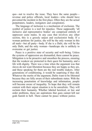quo—not to resolve the issue. They have the same people—
revenue and police officials, local leaders—who should have
prevented the incident in the first place. Often they are the actual
perpetrators, leaders, instigators and conspirators.
    The language of inclusion is a mechanism of exclusion. The
symbol of justice is a tool for injustice. These supposedly ‘all
inclusive and representative bodies’ are comprised entirely of
oppressor caste males. In any case that involves any other
section, this is a grossly unjust and exclusionist body. If a
woman petitions for justice, she will be the only woman in this
all male—but all party—body. If she is a Dalit, she will be the
only Dalit, and the only woman—handicaps she is unlikely to
overcome or get justice.
    Peace is a positive state of security and well–being. Unless
the systems of oppression are dismantled, there cannot be peace.
Mitigation is to be proactive and smoothen the process, ensuring
that the weakest are protected in their quest for humanity, and a
life with dignity. There was a time when the argument was that
slaves do not want liberation because they are happy as they are,
and those speaking for them are the real trouble makers. After
generations of conditioning, it would be surprising if they did.
Whatever the merits of the argument, Dalits want to be liberated
because they are fully aware of their subordinate status. With the
increasing penetration of knowledge and information, people
will become aware of inequality. To hope that they will remain
content with their unjust situation is to be unrealistic. They will
reclaim their humanity. Whether labeled heretical, or law and
order problems, these are aspirations that guns cannot kill nor
gods banish to hell. There cannot be peace without justice.




liberating mind-space
page [51]
 