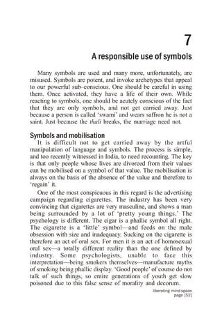 7
                        A responsible use of symbols
   Many symbols are used and many more, unfortunately, are
misused. Symbols are potent, and invoke archetypes that appeal
to our powerful sub–conscious. One should be careful in using
them. Once activated, they have a life of their own. While
reacting to symbols, one should be acutely conscious of the fact
that they are only symbols, and not get carried away. Just
because a person is called ‘swami’ and wears saffron he is not a
saint. Just because the thali breaks, the marriage need not.

Symbols and mobilisation
    It is difficult not to get carried away by the artful
manipulation of language and symbols. The process is simple,
and too recently witnessed in India, to need recounting. The key
is that only people whose lives are divorced from their values
can be mobilised on a symbol of that value. The mobilisation is
always on the basis of the absence of the value and therefore to
‘regain’ it.
    One of the most conspicuous in this regard is the advertising
campaign regarding cigarettes. The industry has been very
convincing that cigarettes are very masculine, and shows a man
being surrounded by a lot of ‘pretty young things.’ The
psychology is different. The cigar is a phallic symbol all right.
The cigarette is a ‘little’ symbol—and feeds on the male
obsession with size and inadequacy. Sucking on the cigarette is
therefore an act of oral sex. For men it is an act of homosexual
oral sex—a totally different reality than the one defined by
industry. Some psychologists, unable to face this
interpretation—being smokers themselves—manufacture myths
of smoking being phallic display. ‘Good people’ of course do not
talk of such things, so entire generations of youth get slow
poisoned due to this false sense of morality and decorum.
                                                 liberating mind-space
                                                             page [52]
 