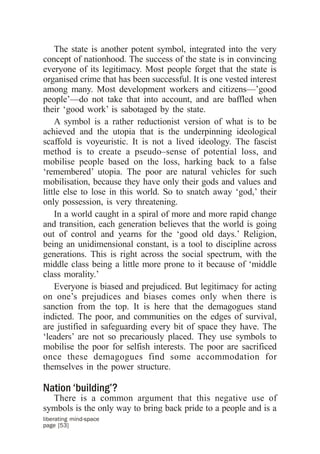 The state is another potent symbol, integrated into the very
concept of nationhood. The success of the state is in convincing
everyone of its legitimacy. Most people forget that the state is
organised crime that has been successful. It is one vested interest
among many. Most development workers and citizens—’good
people’—do not take that into account, and are baffled when
their ‘good work’ is sabotaged by the state.
    A symbol is a rather reductionist version of what is to be
achieved and the utopia that is the underpinning ideological
scaffold is voyeuristic. It is not a lived ideology. The fascist
method is to create a pseudo–sense of potential loss, and
mobilise people based on the loss, harking back to a false
‘remembered’ utopia. The poor are natural vehicles for such
mobilisation, because they have only their gods and values and
little else to lose in this world. So to snatch away ‘god,’ their
only possession, is very threatening.
    In a world caught in a spiral of more and more rapid change
and transition, each generation believes that the world is going
out of control and yearns for the ‘good old days.’ Religion,
being an unidimensional constant, is a tool to discipline across
generations. This is right across the social spectrum, with the
middle class being a little more prone to it because of ‘middle
class morality.’
    Everyone is biased and prejudiced. But legitimacy for acting
on one’s prejudices and biases comes only when there is
sanction from the top. It is here that the demagogues stand
indicted. The poor, and communities on the edges of survival,
are justified in safeguarding every bit of space they have. The
‘leaders’ are not so precariously placed. They use symbols to
mobilise the poor for selfish interests. The poor are sacrificed
once these demagogues find some accommodation for
themselves in the power structure.

Nation ‘building’?
  There is a common argument that this negative use of
symbols is the only way to bring back pride to a people and is a
liberating mind-space
page [53]
 