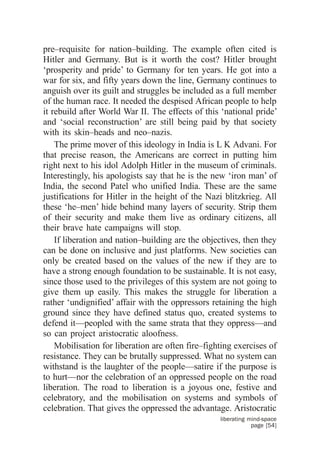 pre–requisite for nation–building. The example often cited is
Hitler and Germany. But is it worth the cost? Hitler brought
‘prosperity and pride’ to Germany for ten years. He got into a
war for six, and fifty years down the line, Germany continues to
anguish over its guilt and struggles be included as a full member
of the human race. It needed the despised African people to help
it rebuild after World War II. The effects of this ‘national pride’
and ‘social reconstruction’ are still being paid by that society
with its skin–heads and neo–nazis.
    The prime mover of this ideology in India is L K Advani. For
that precise reason, the Americans are correct in putting him
right next to his idol Adolph Hitler in the museum of criminals.
Interestingly, his apologists say that he is the new ‘iron man’ of
India, the second Patel who unified India. These are the same
justifications for Hitler in the height of the Nazi blitzkrieg. All
these ‘he–men’ hide behind many layers of security. Strip them
of their security and make them live as ordinary citizens, all
their brave hate campaigns will stop.
    If liberation and nation–building are the objectives, then they
can be done on inclusive and just platforms. New societies can
only be created based on the values of the new if they are to
have a strong enough foundation to be sustainable. It is not easy,
since those used to the privileges of this system are not going to
give them up easily. This makes the struggle for liberation a
rather ‘undignified’ affair with the oppressors retaining the high
ground since they have defined status quo, created systems to
defend it—peopled with the same strata that they oppress—and
so can project aristocratic aloofness.
    Mobilisation for liberation are often fire–fighting exercises of
resistance. They can be brutally suppressed. What no system can
withstand is the laughter of the people—satire if the purpose is
to hurt—nor the celebration of an oppressed people on the road
liberation. The road to liberation is a joyous one, festive and
celebratory, and the mobilisation on systems and symbols of
celebration. That gives the oppressed the advantage. Aristocratic
                                                   liberating mind-space
                                                               page [54]
 