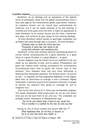 A positive response_________________________________________
       Gandhism, as an ideology and an expression of the highest
    forms of philosophy, broke into the global consciousness since it
    was used against the contemporary global super-power. However,
    its subaltern stream can be traced back authoritatively for
    millennia, and it can be safely asserted to be still evolving. A
    hundred and thirty years since his birth, it might be appropriate to
    trace Gandhism by its various names and the other ‘mahatmas’
    who gave, and continue to give, shape to this evolving ideology.
        To trace Gandhism before Gandhi is seemingly impossible, but
    as Robert Barnabas Brough says in his poem, ‘An early Christian,’
            Christians were on earth ere Christ was born
            Thousands of years ago men dared to die
            Loving their enemies—and wondering why.
       Gandhism, in this note, similarly refers to a developing stream of
    human ethical consciousness—for a good Gandhian is a good
    Hindu is a good Christian is a good Moslem.... is good.
        Human progress must be traced not by our potential to kill, but
    rather by our potential to love, and to justice. Philosophers and
    great law makers—while making concessions for contemporary
    circumstances—have tried to guide the human race in that
    direction. Their followers have had very many difficulties in
    following their philosopher-teachers. The famous dictum ‘an eye for
    an eye...’ is, arguably, the first progressive legislation in this regard.
    More than an admonition to revenge, it was a limitation. Rightly
    interpreted, it restrains anyone from excessive retribution. It sought
    to restrain the powerful from going on rampage for real or
    imagined hurt.
        Even by the first century B. C. there was considerable progress.
    The Jewish philosopher Hillel propounded ‘do not do unto others
    what you do not want them to do unto you.’ The undatable, but
    probably earlier, Santiparva of Mahabharata says
             ‘Do not do unto others what, if done to you, would hurt
            This is morality in a nutshell; for the rest, do what you like.’

      Khung–fu–Tsu of China echoes this around 480 B.C..29
          What displeases thee, do not thou, to anyone; or
          Do to no man that which thou hateth; or
29 Quoted by E K Palia in Origin and Objects of Religion, 1956.
                                                                  liberating mind-space
                                                                              page [56]
 