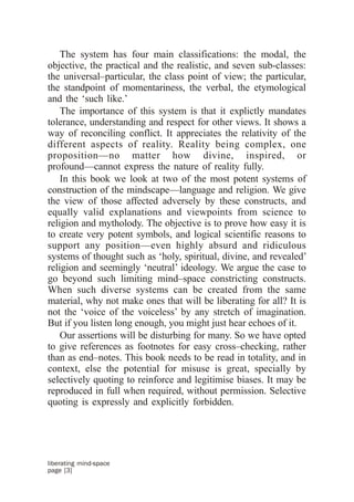 The system has four main classifications: the modal, the
objective, the practical and the realistic, and seven sub-classes:
the universal–particular, the class point of view; the particular,
the standpoint of momentariness, the verbal, the etymological
and the ‘such like.’
    The importance of this system is that it explictly mandates
tolerance, understanding and respect for other views. It shows a
way of reconciling conflict. It appreciates the relativity of the
different aspects of reality. Reality being complex, one
proposition—no matter how divine, inspired, or
profound—cannot express the nature of reality fully.
    In this book we look at two of the most potent systems of
construction of the mindscape—language and religion. We give
the view of those affected adversely by these constructs, and
equally valid explanations and viewpoints from science to
religion and mytholody. The objective is to prove how easy it is
to create very potent symbols, and logical scientific reasons to
support any position—even highly absurd and ridiculous
systems of thought such as ‘holy, spiritual, divine, and revealed’
religion and seemingly ‘neutral’ ideology. We argue the case to
go beyond such limiting mind–space constricting constructs.
When such diverse systems can be created from the same
material, why not make ones that will be liberating for all? It is
not the ‘voice of the voiceless’ by any stretch of imagination.
But if you listen long enough, you might just hear echoes of it.
    Our assertions will be disturbing for many. So we have opted
to give references as footnotes for easy cross–checking, rather
than as end–notes. This book needs to be read in totality, and in
context, else the potential for misuse is great, specially by
selectively quoting to reinforce and legitimise biases. It may be
reproduced in full when required, without permission. Selective
quoting is expressly and explicitly forbidden.




liberating mind-space
page [3]
 