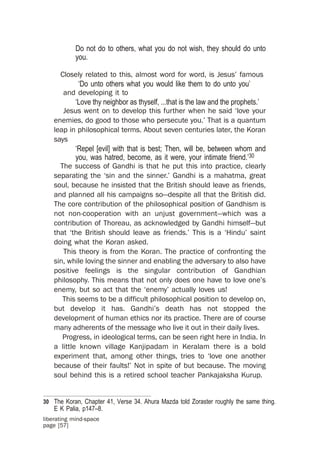 Do not do to others, what you do not wish, they should do unto
            you.

      Closely related to this, almost word for word, is Jesus’ famous
             ‘Do unto others what you would like them to do unto you’
       and developing it to
            ‘Love thy neighbor as thyself, ...that is the law and the prophets.’
       Jesus went on to develop this further when he said ‘love your
    enemies, do good to those who persecute you.’ That is a quantum
    leap in philosophical terms. About seven centuries later, the Koran
    says
            ‘Repel [evil] with that is best; Then, will be, between whom and
            you, was hatred, become, as it were, your intimate friend.’30
      The success of Gandhi is that he put this into practice, clearly
    separating the ‘sin and the sinner.’ Gandhi is a mahatma, great
    soul, because he insisted that the British should leave as friends,
    and planned all his campaigns so—despite all that the British did.
    The core contribution of the philosophical position of Gandhism is
    not non-cooperation with an unjust government—which was a
    contribution of Thoreau, as acknowledged by Gandhi himself—but
    that ‘the British should leave as friends.’ This is a ‘Hindu’ saint
    doing what the Koran asked.
       This theory is from the Koran. The practice of confronting the
    sin, while loving the sinner and enabling the adversary to also have
    positive feelings is the singular contribution of Gandhian
    philosophy. This means that not only does one have to love one’s
    enemy, but so act that the ‘enemy’ actually loves us!
       This seems to be a difficult philosophical position to develop on,
    but develop it has. Gandhi’s death has not stopped the
    development of human ethics nor its practice. There are of course
    many adherents of the message who live it out in their daily lives.
       Progress, in ideological terms, can be seen right here in India. In
    a little known village Kanjipadam in Keralam there is a bold
    experiment that, among other things, tries to ‘love one another
    because of their faults!’ Not in spite of but because. The moving
    soul behind this is a retired school teacher Pankajaksha Kurup.


30 The Koran, Chapter 41, Verse 34. Ahura Mazda told Zoraster roughly the same thing.
    E K Palia, p147–8.
liberating mind-space
page [57]
 
