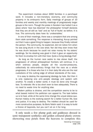 The experiment involves about 3000 families in a panchayat
  ward. It includes a non-monetary economy, and community
  property in its embryonic form. Daily meetings of groups of 10
  families and weekly and monthly meetings of progressively larger
  groups is the norm. Though the press in Keralam has hailed it as a
  place where ‘love has bloomed’ the philosopher himself declares
  that they are all still as ‘bad’ and as ‘full of faults’ as before. It is
  true. The community does have its ‘undesirables.’
     In one of their meetings, there was a complaint that one among
  them stole something. The response is interesting. Kurup pointed
  out that it was a good thing to happen, because they finally noticed
  the person. The community, he explained, did not notice him when
  he was lying drunk in the cow shed. Nor did they even know that
  he was drunk because he could not raise money for his sisters’
  weddings. So his stealing was good in that it gave an opportunity
  for them to envelop him with their love. Quite a living ideology that!
      As long as the human race seeks to rise above itself, the
  progression of ethical philosophical frontiers will continue. It is
  when ordinary people, despite all the counter-pressures,
  collectively do extra-ordinary things that the race as a whole
  progresses. It is those who live it in their daily life who are the real
  custodians of the cutting edge of ethical standards of the race.
    It is easy to destroy the oppressing ideology by hate. But then it
  is only replacing one anti–people ideology and system with
  another. To create a better world, it must be done only through
  love. To reiterate: life is too short even to love adequately. There is
  no need to waste time for anything else.
    Modern politics is divisive, and the competition seems to be to
  what basest instinct the politician can appeal to. The task before
  us is to heal, while at the same time change the unjust status quo.
  Human history is the evolving search for a better human life, love
  and justice. It is easy to destroy. The intellect should be used for
  more constructive purposes. As Boris Yelstin said: it is easy to build
  a throne of bayonets, but you can’t sit on it for long.

  It only needs a few plump gods and goddesses dressed in
semi–transparent synthetics and golden coloured plastic crowns
showering rose petals from the heavens to complete this
                                                           liberating mind-space
                                                                       page [58]
 