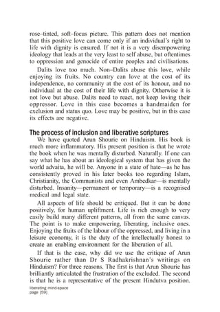 rose–tinted, soft–focus picture. This pattern does not mention
that this positive love can come only if an individual’s right to
life with dignity is ensured. If not it is a very disempowering
ideology that leads at the very least to self abuse, but oftentimes
to oppression and genocide of entire peoples and civilisations.
    Dalits love too much. Non–Dalits abuse this love, while
enjoying its fruits. No country can love at the cost of its
independence, no community at the cost of its honour, and no
individual at the cost of their life with dignity. Otherwise it is
not love but abuse. Dalits need to react, not keep loving their
oppressor. Love in this case becomes a handmaiden for
exclusion and status quo. Love may be positive, but in this case
its effects are negative.

The process of inclusion and liberative scriptures
    We have quoted Arun Shourie on Hinduism. His book is
much more inflammatory. His present position is that he wrote
the book when he was mentally disturbed. Naturally. If one can
say what he has about an ideological system that has given the
world advaita, he will be. Anyone in a state of hate—as he has
consistently proved in his later books too regarding Islam,
Christianity, the Communists and even Ambedkar—is mentally
disturbed. Insanity—permanent or temporary—is a recognised
medical and legal state.
    All aspects of life should be critiqued. But it can be done
positively, for human upliftment. Life is rich enough to very
easily build many different patterns, all from the same canvas.
The point is to make empowering, liberating, inclusive ones.
Enjoying the fruits of the labour of the oppressed, and living in a
leisure economy, it is the duty of the intellectually honest to
create an enabling environment for the liberation of all.
    If that is the case, why did we use the critique of Arun
Shourie rather than Dr S Radhakrishnan’s writings on
Hinduism? For three reasons. The first is that Arun Shourie has
brilliantly articulated the frustration of the excluded. The second
is that he is a representative of the present Hindutva position.
liberating mind-space
page [59]
 