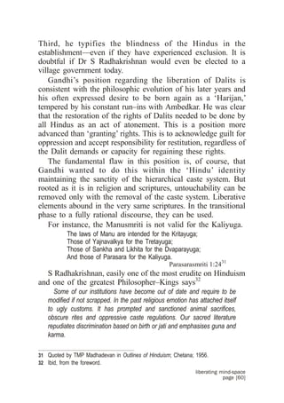 Third, he typifies the blindness of the Hindus in the
establishment—even if they have experienced exclusion. It is
doubtful if Dr S Radhakrishnan would even be elected to a
village government today.
    Gandhi’s position regarding the liberation of Dalits is
consistent with the philosophic evolution of his later years and
his often expressed desire to be born again as a ‘Harijan,’
tempered by his constant run–ins with Ambedkar. He was clear
that the restoration of the rights of Dalits needed to be done by
all Hindus as an act of atonement. This is a position more
advanced than ‘granting’ rights. This is to acknowledge guilt for
oppression and accept responsibility for restitution, regardless of
the Dalit demands or capacity for regaining these rights.
    The fundamental flaw in this position is, of course, that
Gandhi wanted to do this within the ‘Hindu’ identity
maintaining the sanctity of the hierarchical caste system. But
rooted as it is in religion and scriptures, untouchability can be
removed only with the removal of the caste system. Liberative
elements abound in the very same scriptures. In the transitional
phase to a fully rational discourse, they can be used.
    For instance, the Manusmriti is not valid for the Kaliyuga.
           The laws of Manu are intended for the Kritayuga;
           Those of Yajnavalkya for the Tretayuga;
           Those of Sankha and Likhita for the Dvaparayuga;
           And those of Parasara for the Kaliyuga.
                                                 Parasarasmriti 1:2431
   S Radhakrishnan, easily one of the most erudite on Hinduism
and one of the greatest Philosopher–Kings says32
     Some of our institutions have become out of date and require to be
   modified if not scrapped. In the past religious emotion has attached itself
   to ugly customs. It has prompted and sanctioned animal sacrifices,
   obscure rites and oppressive caste regulations. Our sacred literature
   repudiates discrimination based on birth or jati and emphasises guna and
   karma.

31 Quoted by TMP Madhadevan in Outlines of Hinduism; Chetana; 1956.
32 Ibid, from the foreword.
                                                              liberating mind-space
                                                                          page [60]
 