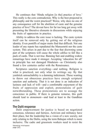 He continues that ‘Hindu religion [is the] practice of love.’
This really is the core contradiction. Why is the best projected in
philosophy and the worst practiced? Worse, why does no one of
any consequence call for the abolition of caste and the genuine
practice of love? The devout have for far too long got away with
presenting the liberative elements in discussions while enjoying
the fruits of oppression in practice.
   Ability to address the core issue is lacking. The caste system
itself can be removed only by getting out of the religious
identity. Even pontiffs of major mutts find that difficult. Not one
leader of any repute has repudiated the Manusmriti nor the caste
system. This arises in part due to the fear that disowning some
part of the scriptures will cause the whole edifice to fall like a
pack of cards. That is not true. Banning Sati and enabling widow
remarriage have made it stronger. Accepting ‘education for all’
in principle has not damaged Hinduism—as Christianity also
found a few centuries earlier with the Renaissance.
   Scriptures sanction everything—and nothing. Religion is
what is practiced, not only what its writings say. By that
yardstick untouchability is a damning indictment. Those wanting
to throw out obnoxious practices have enough scriptural
sanction and authority. That it is not done is an indication of
laziness and lack of will—and a comfortable enjoyment of the
fruits of oppression and exploit, protestations of guilt
notwithstanding. These protestations are to assuage the
conscience in public. If there is genuine remorse, this guilt
should lead to atonement—and lead at least to the Gandhian
action.

The Dalit response
   Dalit empowerment for justice is based on negotiated
consensus, tolerance and fairness. Activism and militancy have
their place, but the leadership has a vision of a new society, not
only relating to the Dalits, using the term Bahujan which is more
inclusive. The cadre and grassroots workers need to resist the
liberating mind-space
page [61]
 