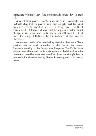 immediate violence they face continuously every day in their
life.
    A restitution process needs a maturity of time-scale, an
understanding that the process is a long struggle, and that short
cuts are counter-productive in the long run. The third
requirement is tolerance of pace, that the oppressor castes cannot
change in five years, and Dalits themselves will not all unite at
once. The unity of Dalits is the true indicator of the pace for
liberation.
    Atonement needs to be matched by assertion. Leaders of both
sections need to work in tandem so that the process moves
forward smoothly at the fastest possible pace. The Dalits have
shown these characteristics in their agenda to build bridges with
those who consider them untouchables. Practice, though, has to
contend with historical reality. Power is never given. It is always
taken.




                                                  liberating mind-space
                                                              page [62]
 