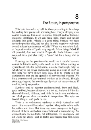 8
                              The future, in perspective
    This note is a wake up call for those pretending to be asleep
by lending their prowess to spreading hate. Only a sleeping man
can be woken up. It is a call to rational thought, and for building
inclusive ideologies. If we can make liars, cheats and sexual
deviants into gods—which is a good thing, because we must
focus the positive side, and not give in to the negative—why not
accord at least human status to Dalits? When we are able to look
at the positive side of ‘gods’ why degrade fellow beings? God, if
all powerful, does not need it. People do. Such defence is not
required for a god who really is ‘omni’ but for a being who is
‘im.’
    Focusing on the positive—the world as it should be—we
cannot be blind to reality—the world as it is. When reacting to
symbols and calls for mobilisation, a reality check might help: in
which way is the power and money going as a result of this? In
this note we have shown how easy it is to create logical
explanations that are the opposite of conventional wisdom. We
have demonstrated conventional wisdom to be absurd. Though
seemingly logical, this note is equally—but not more—absurd if
used to justify oppression.
    Symbols tend to become unidimensional. Pure and ideal,
good and bad, become either–or. It is not so. An ideal life has its
share of discord, ‘failures,’ and trials. It has its ups and downs.
An ideal person does succumb to temptation. The wise do
foolish things... and gods do sin.
    There is an unfortunate tendency to deify Ambedkar and
recast him as an unidimensional symbol. Many refer to him with
honorifics and titles. But these are unnecessary—he is bigger
than all of them. Ambedkar was a Dalit and a human being. An
extraordinary one no doubt, but still human. His is a legacy that
all Dalits can claim—and all Dalits can become like him. Soon
liberating mind-space
page [63]
 