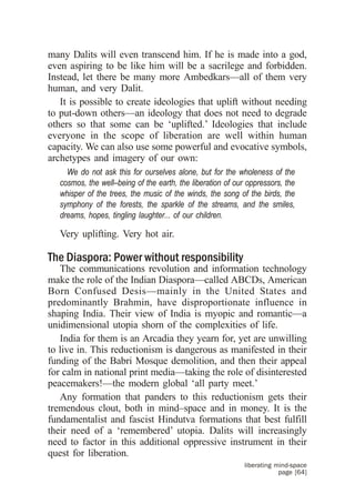 many Dalits will even transcend him. If he is made into a god,
even aspiring to be like him will be a sacrilege and forbidden.
Instead, let there be many more Ambedkars—all of them very
human, and very Dalit.
   It is possible to create ideologies that uplift without needing
to put-down others—an ideology that does not need to degrade
others so that some can be ‘uplifted.’ Ideologies that include
everyone in the scope of liberation are well within human
capacity. We can also use some powerful and evocative symbols,
archetypes and imagery of our own:
     We do not ask this for ourselves alone, but for the wholeness of the
   cosmos, the well–being of the earth, the liberation of our oppressors, the
   whisper of the trees, the music of the winds, the song of the birds, the
   symphony of the forests, the sparkle of the streams, and the smiles,
   dreams, hopes, tingling laughter... of our children.

   Very uplifting. Very hot air.

The Diaspora: Power without responsibility
   The communications revolution and information technology
make the role of the Indian Diaspora—called ABCDs, American
Born Confused Desis—mainly in the United States and
predominantly Brahmin, have disproportionate influence in
shaping India. Their view of India is myopic and romantic—a
unidimensional utopia shorn of the complexities of life.
   India for them is an Arcadia they yearn for, yet are unwilling
to live in. This reductionism is dangerous as manifested in their
funding of the Babri Mosque demolition, and then their appeal
for calm in national print media—taking the role of disinterested
peacemakers!—the modern global ‘all party meet.’
   Any formation that panders to this reductionism gets their
tremendous clout, both in mind–space and in money. It is the
fundamentalist and fascist Hindutva formations that best fulfill
their need of a ‘remembered’ utopia. Dalits will increasingly
need to factor in this additional oppressive instrument in their
quest for liberation.
                                                             liberating mind-space
                                                                         page [64]
 
