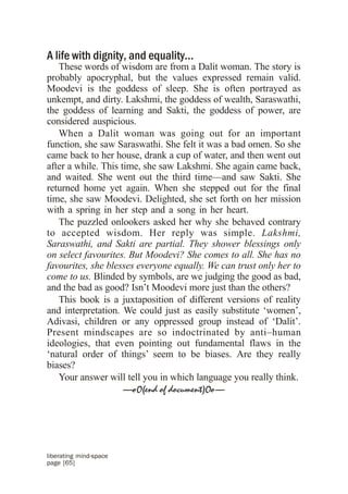 A life with dignity, and equality...
   These words of wisdom are from a Dalit woman. The story is
probably apocryphal, but the values expressed remain valid.
Moodevi is the goddess of sleep. She is often portrayed as
unkempt, and dirty. Lakshmi, the goddess of wealth, Saraswathi,
the goddess of learning and Sakti, the goddess of power, are
considered auspicious.
   When a Dalit woman was going out for an important
function, she saw Saraswathi. She felt it was a bad omen. So she
came back to her house, drank a cup of water, and then went out
after a while. This time, she saw Lakshmi. She again came back,
and waited. She went out the third time––and saw Sakti. She
returned home yet again. When she stepped out for the final
time, she saw Moodevi. Delighted, she set forth on her mission
with a spring in her step and a song in her heart.
   The puzzled onlookers asked her why she behaved contrary
to accepted wisdom. Her reply was simple. Lakshmi,
Saraswathi, and Sakti are partial. They shower blessings only
on select favourites. But Moodevi? She comes to all. She has no
favourites, she blesses everyone equally. We can trust only her to
come to us. Blinded by symbols, are we judging the good as bad,
and the bad as good? Isn’t Moodevi more just than the others?
   This book is a juxtaposition of different versions of reality
and interpretation. We could just as easily substitute ‘women’,
Adivasi, children or any oppressed group instead of ‘Dalit’.
Present mindscapes are so indoctrinated by anti–human
ideologies, that even pointing out fundamental flaws in the
‘natural order of things’ seem to be biases. Are they really
biases?
   Your answer will tell you in which language you really think.
                     —oO(end of document)Oo—




liberating mind-space
page [65]
 