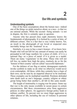 2
                                    Our life and symbols
Understanding symbols
    One of the basic assumptions about the human race––indeed
one of the things we pride ourselves about, as a race—is that we
are rational animals. While the second—being animals—is not
in dispute, the first is certainly open to question.
    Anyone who has passed class eight chemistry knows the
fundamentals of photography. It is formed by a series of dots, of
different colours. This is a fact that is very widely known. Yet,
an insult to the photograph of our loved or respected ones
inevitably brings out the ‘irrational’ in us.
    Similarly, it is easy to buy a man’s honour—if we know how.
People who will not kill for any amount of money can easily be
persuaded to kill large numbers for a piece of cloth—if it is a
national flag—or a piece of metal: if it is given as a medal.
There are many ‘vegetarians’ in the army. Those who will not
tell lies, no matter how high the price, routinely do so for the
‘honour of their country’ and are called ‘successful diplomats.’
    For the defence of our flag or nation, demagogues routinely
invoke symbols to make us do what we otherwise would never
even contemplate. All these, while they certainly have a logic of
their own, can be seen by an impartial observer to be irrational.
These examples can be multiplied manifold. Positions defended
unto death such as one’s language, country, religion or ethnic
group being better than another’s, all fall in this same mould.
    The height of irrationality is waging war for peace. Some say
that war is the only means available to secure peace in certain
circumstances. But these circumstances arise from aggressive
policies in other spheres. An aggressive foreign policy leads to
military conflict. To prevent war we must forgo aggression in
other spheres of life, including the use of violence in personal
relations.
                                                 liberating mind-space
                                                              page [4]
 