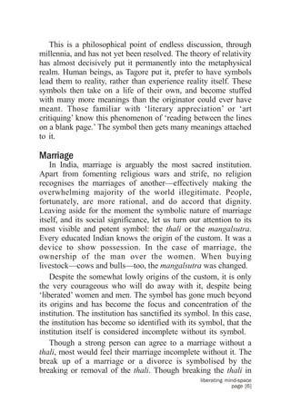 This is a philosophical point of endless discussion, through
millennia, and has not yet been resolved. The theory of relativity
has almost decisively put it permanently into the metaphysical
realm. Human beings, as Tagore put it, prefer to have symbols
lead them to reality, rather than experience reality itself. These
symbols then take on a life of their own, and become stuffed
with many more meanings than the originator could ever have
meant. Those familiar with ‘literary appreciation’ or ‘art
critiquing’ know this phenomenon of ‘reading between the lines
on a blank page.’ The symbol then gets many meanings attached
to it.

Marriage
    In India, marriage is arguably the most sacred institution.
Apart from fomenting religious wars and strife, no religion
recognises the marriages of another—effectively making the
overwhelming majority of the world illegitimate. People,
fortunately, are more rational, and do accord that dignity.
Leaving aside for the moment the symbolic nature of marriage
itself, and its social significance, let us turn our attention to its
most visible and potent symbol: the thali or the mangalsutra.
Every educated Indian knows the origin of the custom. It was a
device to show possession. In the case of marriage, the
ownership of the man over the women. When buying
livestock—cows and bulls—too, the mangalsutra was changed.
    Despite the somewhat lowly origins of the custom, it is only
the very courageous who will do away with it, despite being
‘liberated’ women and men. The symbol has gone much beyond
its origins and has become the focus and concentration of the
institution. The institution has sanctified its symbol. In this case,
the institution has become so identified with its symbol, that the
institution itself is considered incomplete without its symbol.
    Though a strong person can agree to a marriage without a
thali, most would feel their marriage incomplete without it. The
break up of a marriage or a divorce is symbolised by the
breaking or removal of the thali. Though breaking the thali in
                                                    liberating mind-space
                                                                 page [6]
 