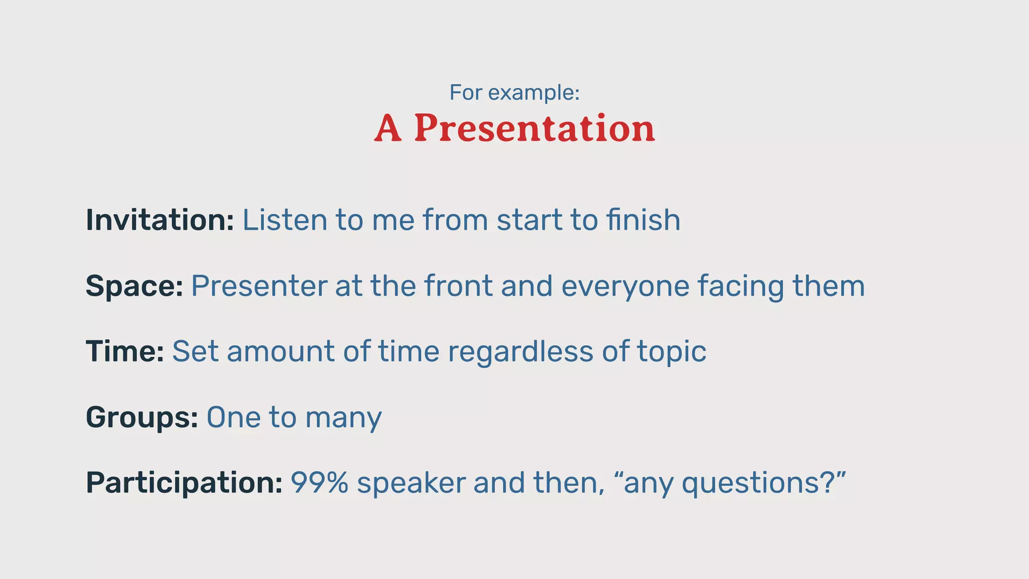 For example:
A Presentation
Invitation: Listen to me from start to ﬁnish
Space: Presenter at the front and everyone facing them
Time: Set amount of time regardless of topic
Groups: One to many
Participation: 99% speaker and then, “any questions?”
 