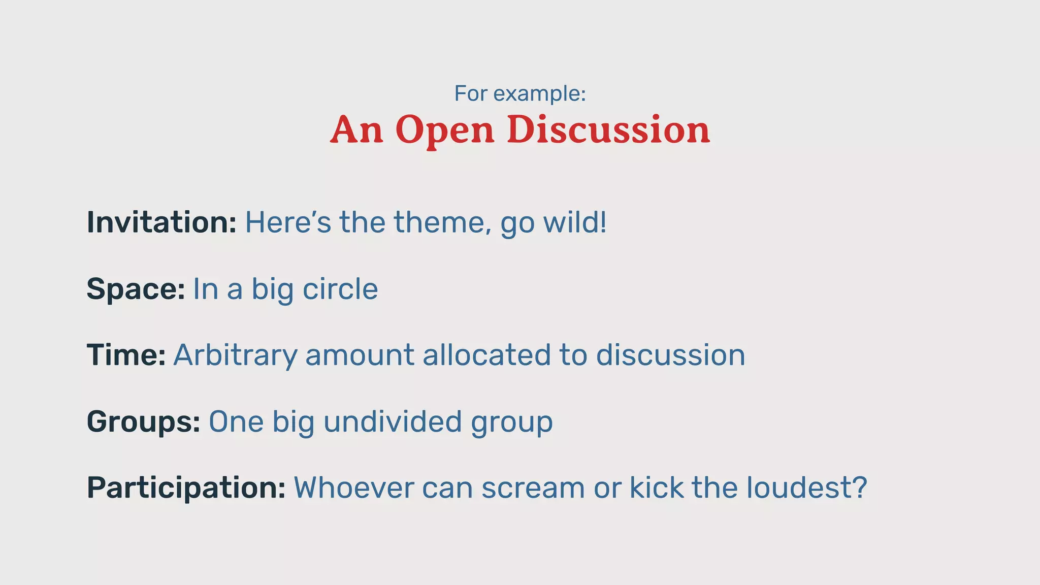 For example:
An Open Discussion
Invitation: Here’s the theme, go wild!
Space: In a big circle
Time: Arbitrary amount allocated to discussion
Groups: One big undivided group
Participation: Whoever can scream or kick the loudest?
 