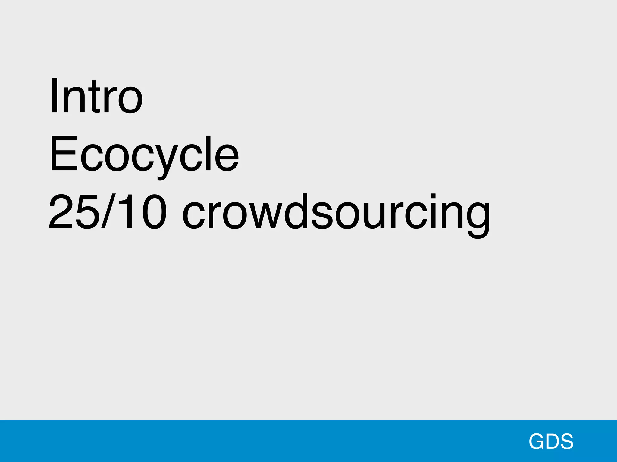GDS
Intro 
Ecocycle 
25/10 crowdsourcing 
 
 