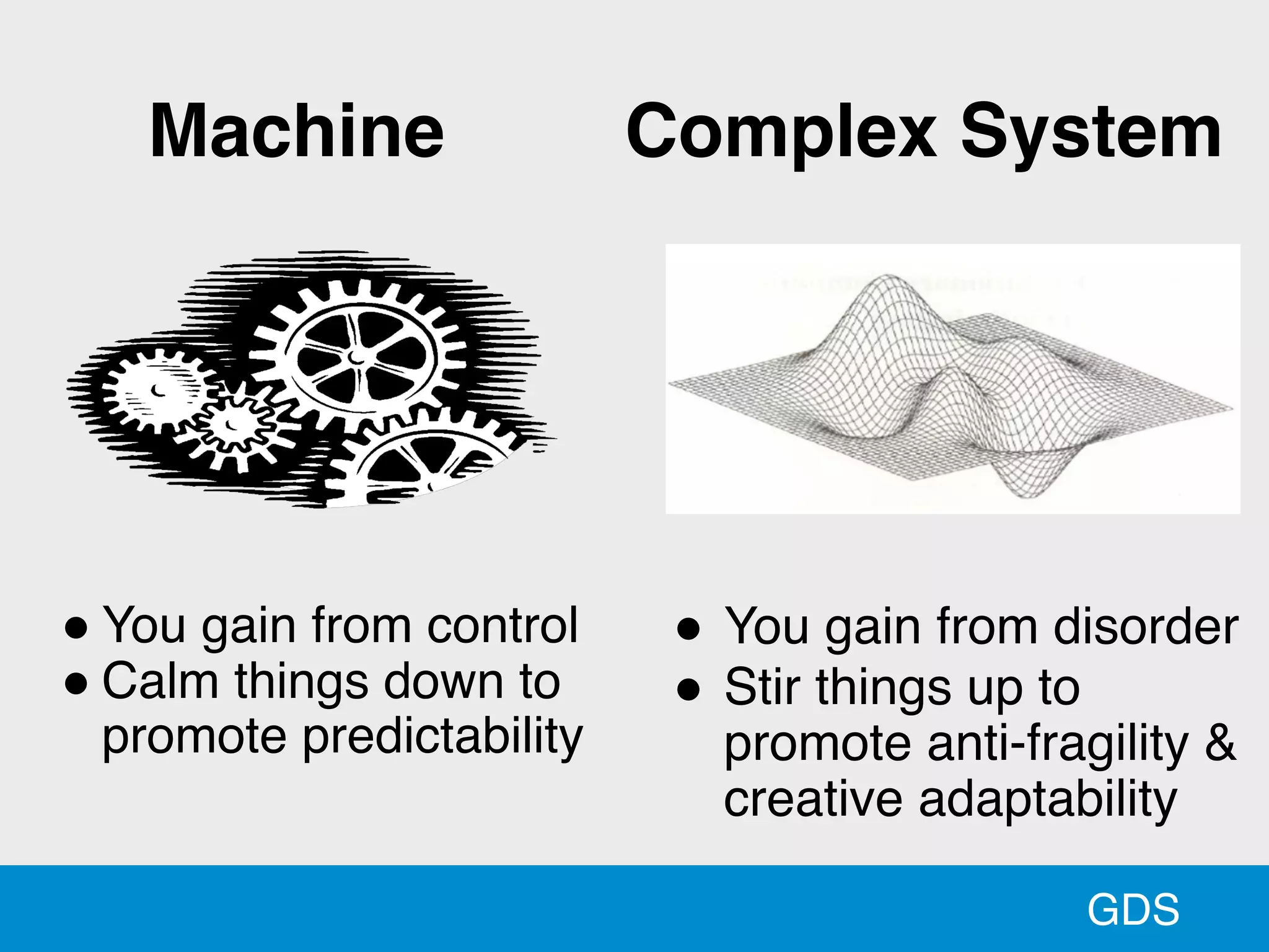 GDS
" You gain from control
" Calm things down to
promote predictability
Machine
" You gain from disorder
" Stir things up to
promote anti-fragility &
creative adaptability
Complex System
 