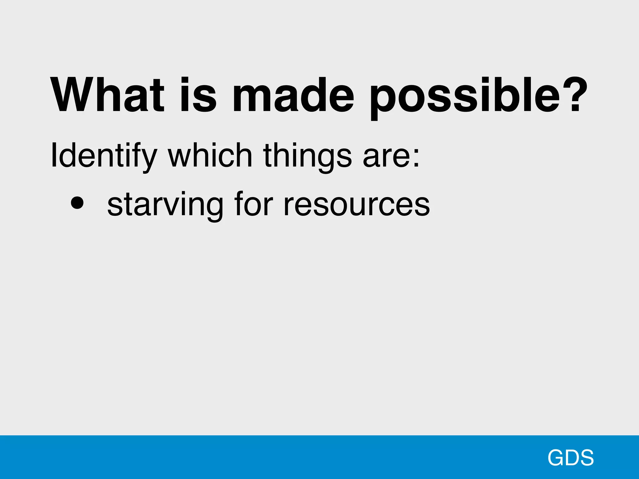GDS
What is made possible?
Identify which things are:
• starving for resources
 