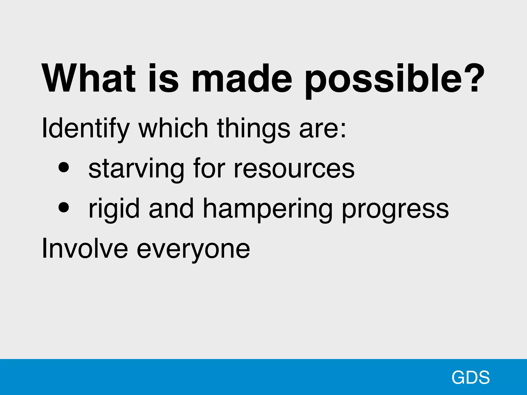 GDS
What is made possible?
Identify which things are:
• starving for resources
• rigid and hampering progress
Involve everyone
 