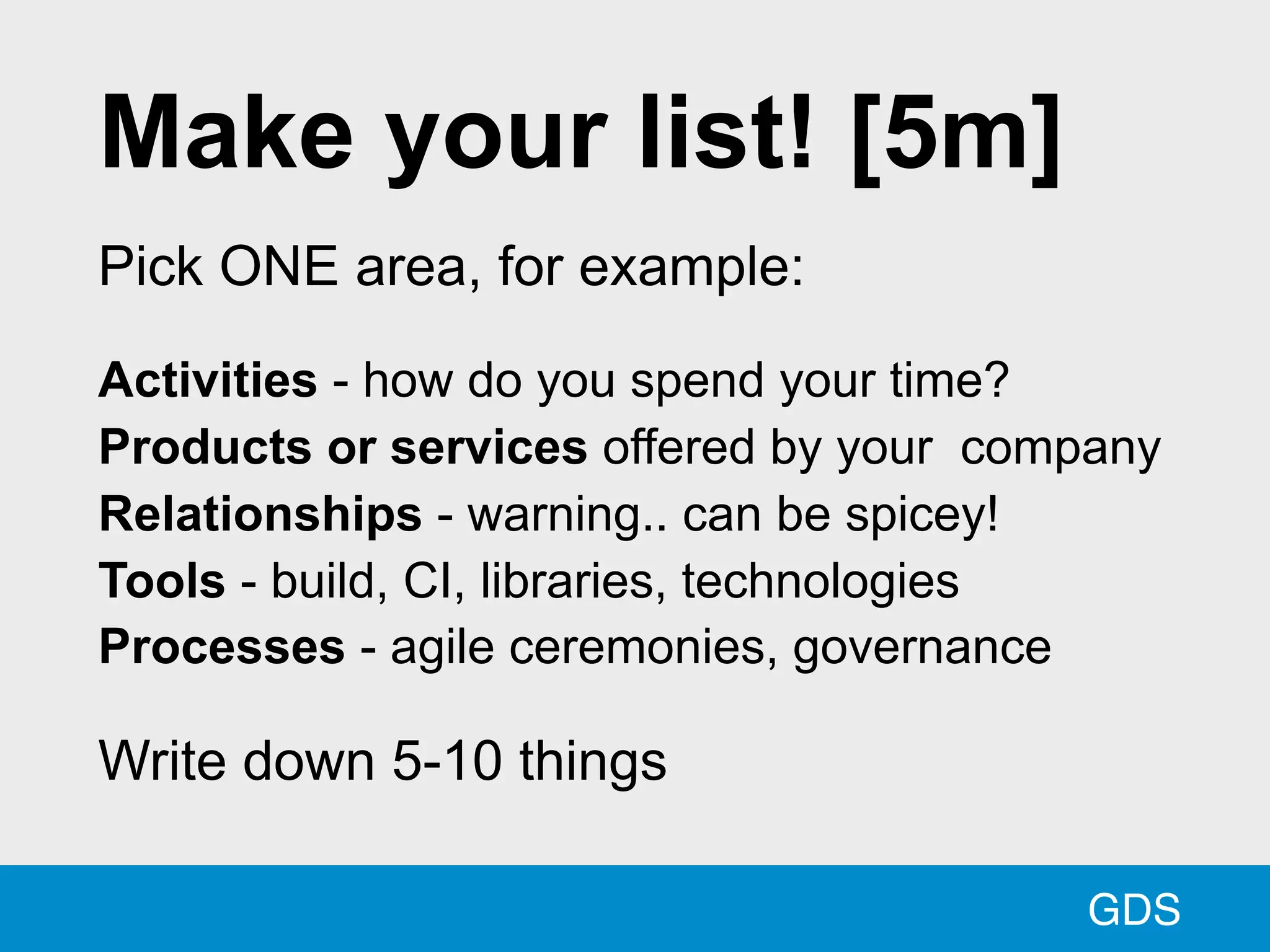 GDS
Make your list! [5m]
Pick ONE area, for example:
Activities - how do you spend your time?
Products or services offered by your company
Relationships - warning.. can be spicey!
Tools - build, CI, libraries, technologies
Processes - agile ceremonies, governance
Write down 5-10 things
 