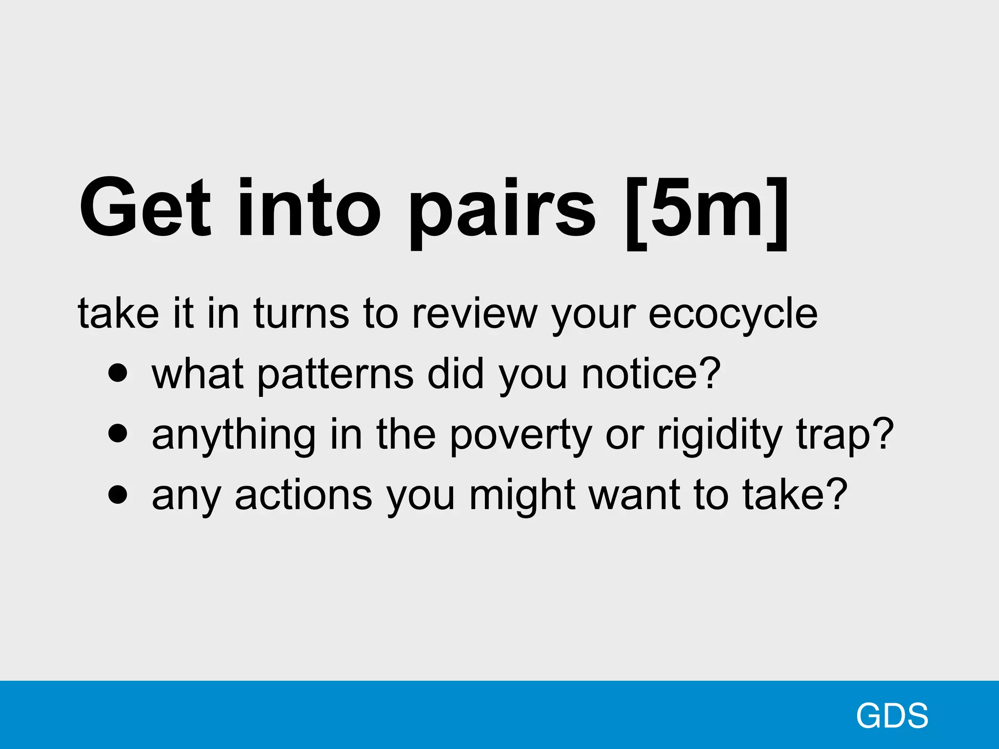 GDS
Get into pairs [5m]
take it in turns to review your ecocycle
• what patterns did you notice?
• anything in the poverty or rigidity trap?
• any actions you might want to take?
 
