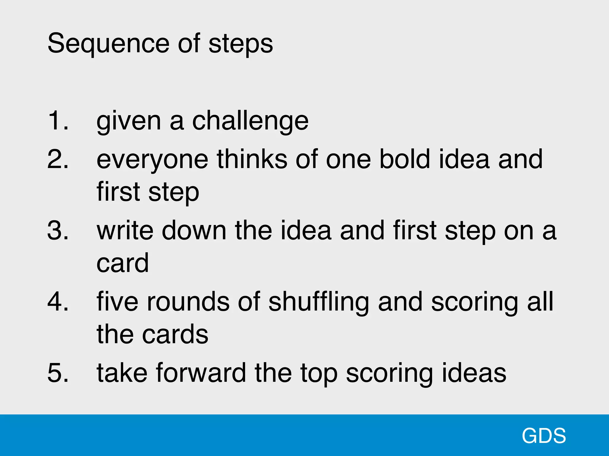 GDS
Sequence of steps
1. given a challenge
2. everyone thinks of one bold idea and
ﬁrst step
3. write down the idea and ﬁrst step on a
card
4. ﬁve rounds of shufﬂing and scoring all
the cards
5. take forward the top scoring ideas
 
