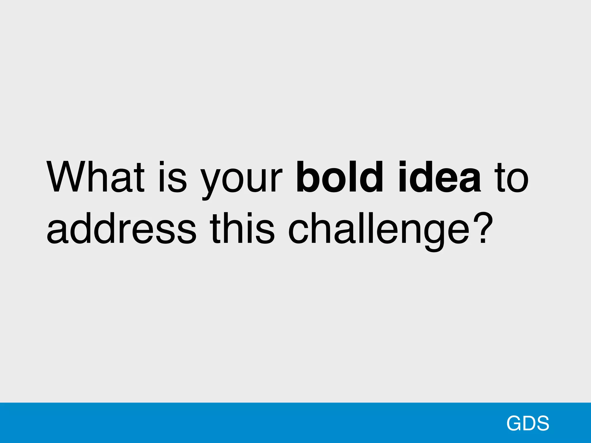 GDS
What is your bold idea to
address this challenge?
 