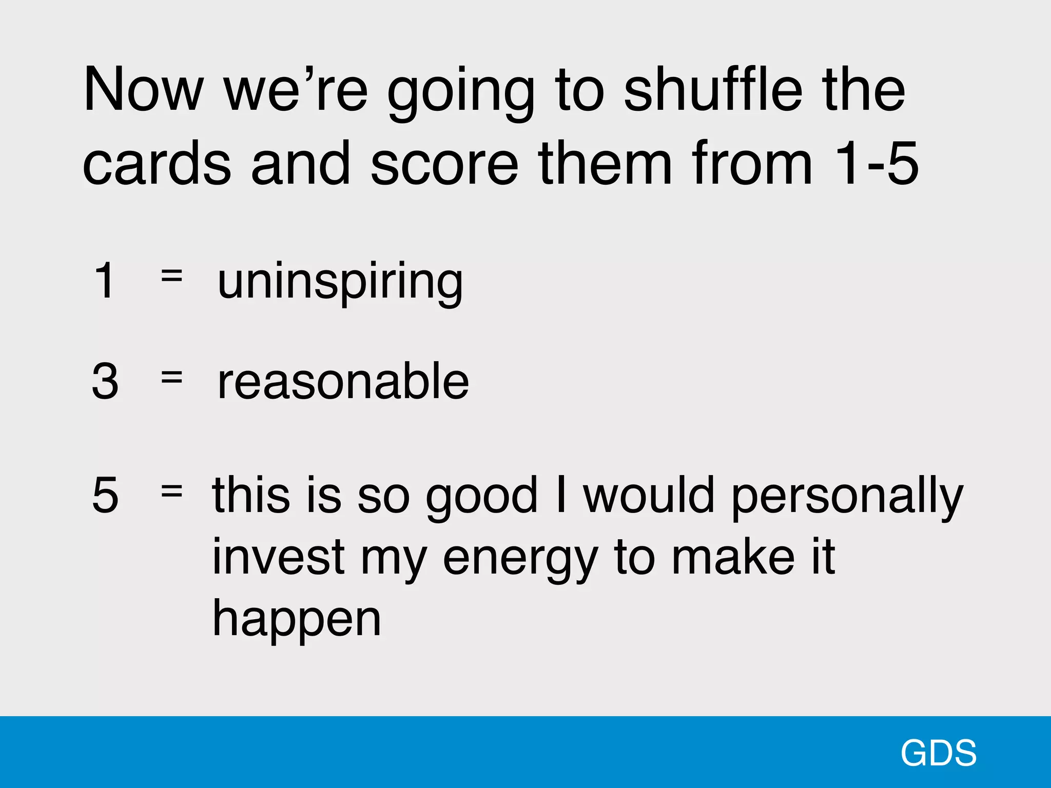 GDS
Now we’re going to shufﬂe the
cards and score them from 1-5
1 = uninspiring
3 = reasonable
5 = this is so good I would personally
invest my energy to make it
happen
 