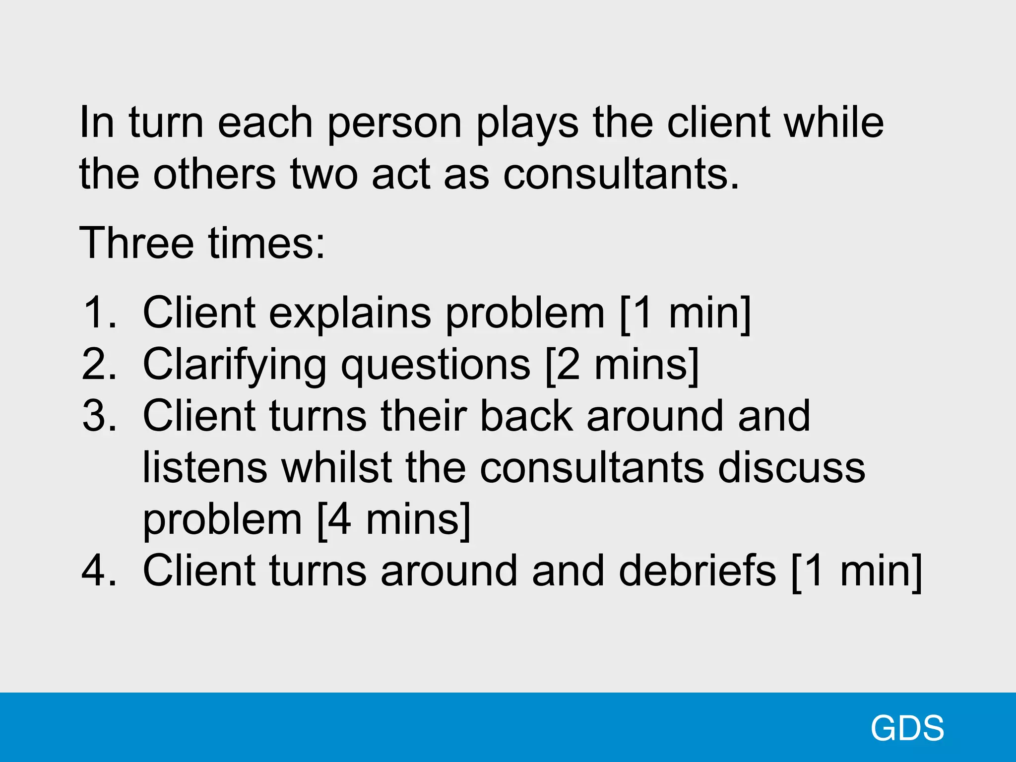 GDS
In turn each person plays the client while
the others two act as consultants.
Three times:
1. Client explains problem [1 min]
2. Clarifying questions [2 mins]
3. Client turns their back around and
listens whilst the consultants discuss
problem [4 mins]
4. Client turns around and debriefs [1 min]
 