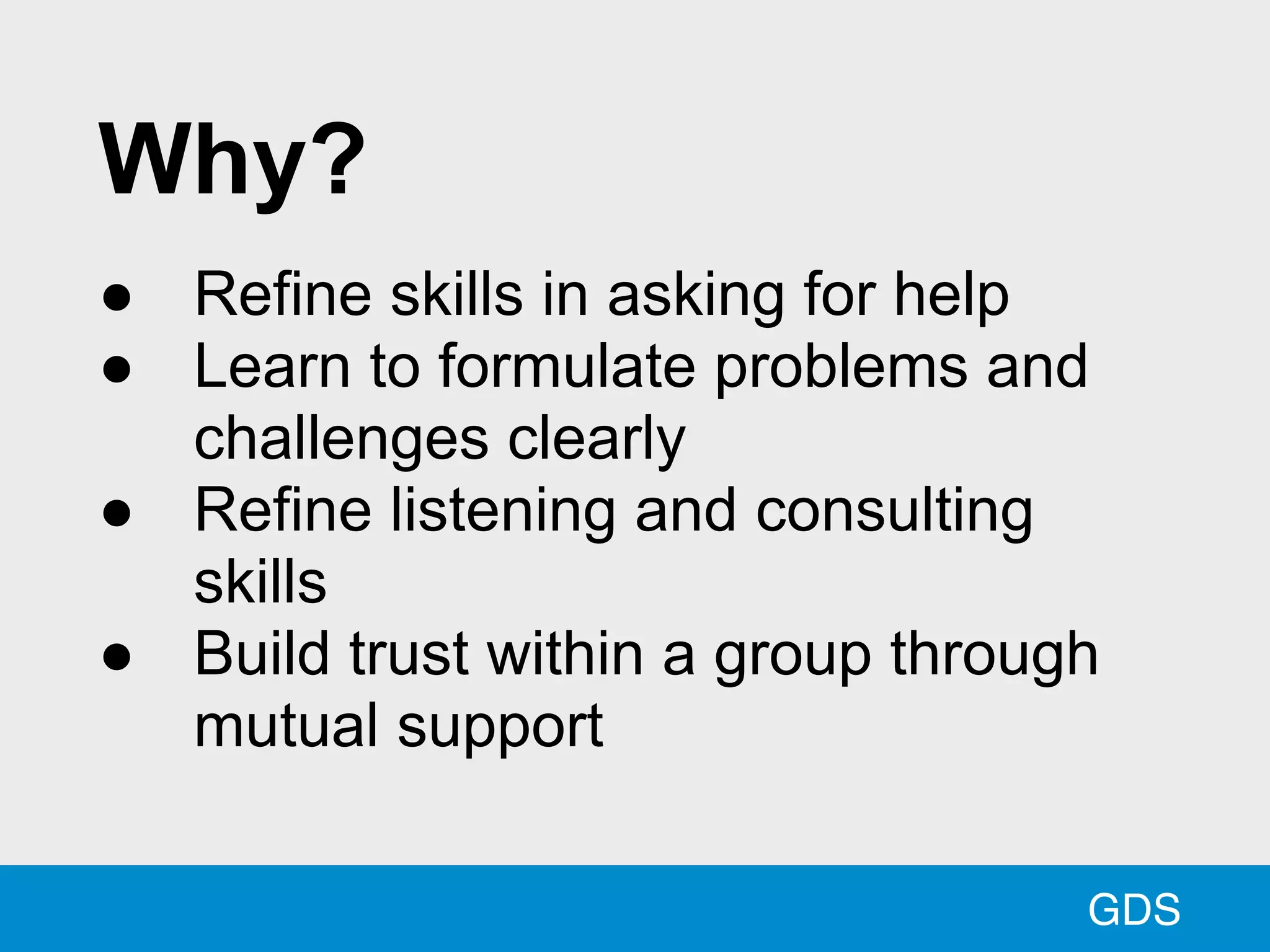 GDS
Why?
● Refine skills in asking for help
● Learn to formulate problems and
challenges clearly
● Refine listening and consulting
skills
● Build trust within a group through
mutual support
 