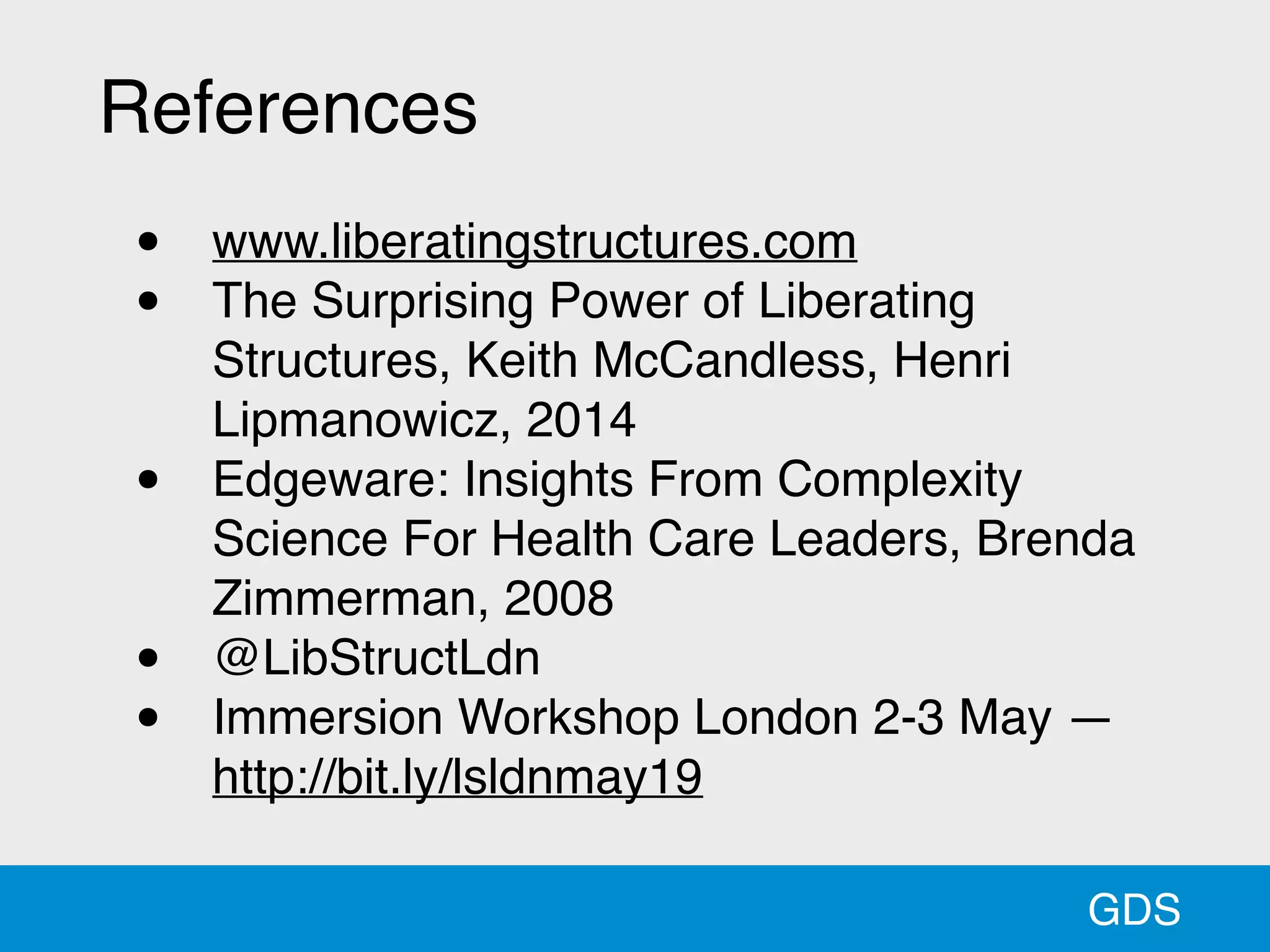 GDS
References
• www.liberatingstructures.com
• The Surprising Power of Liberating
Structures, Keith McCandless, Henri
Lipmanowicz, 2014
• Edgeware: Insights From Complexity
Science For Health Care Leaders, Brenda
Zimmerman, 2008
• @LibStructLdn
• Immersion Workshop London 2-3 May —
http://bit.ly/lsldnmay19
 