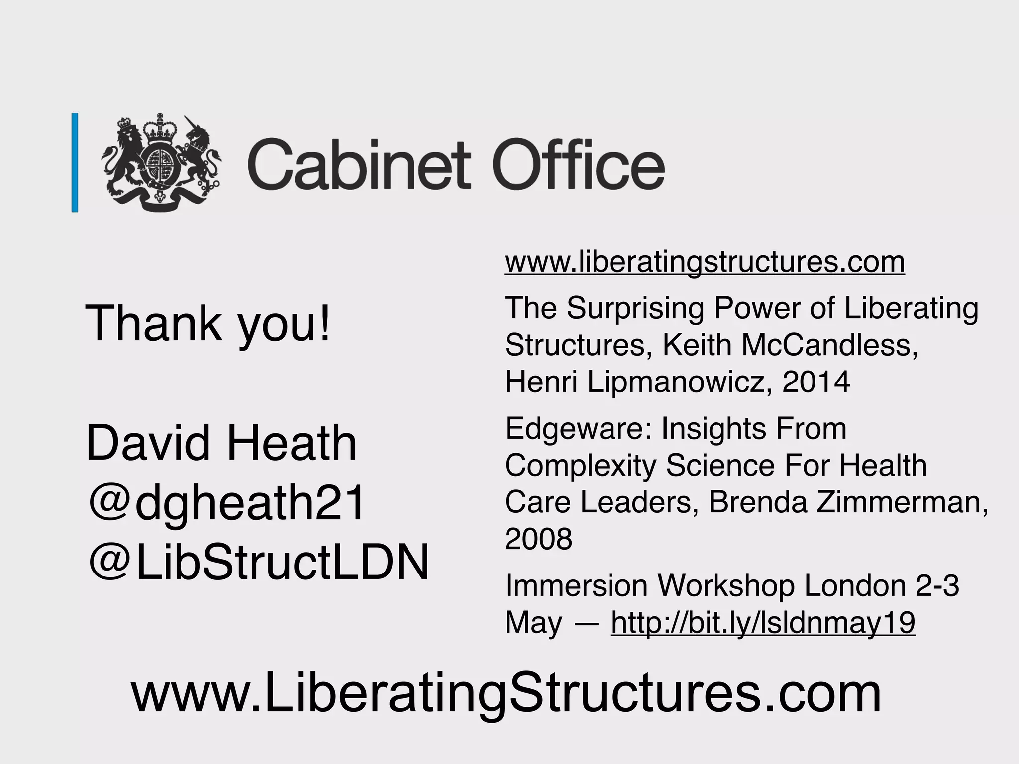 Thank you!
David Heath 
@dgheath21
@LibStructLDN
www.LiberatingStructures.com
www.liberatingstructures.com
The Surprising Power of Liberating
Structures, Keith McCandless,
Henri Lipmanowicz, 2014
Edgeware: Insights From
Complexity Science For Health
Care Leaders, Brenda Zimmerman,
2008
Immersion Workshop London 2-3
May — http://bit.ly/lsldnmay19
 