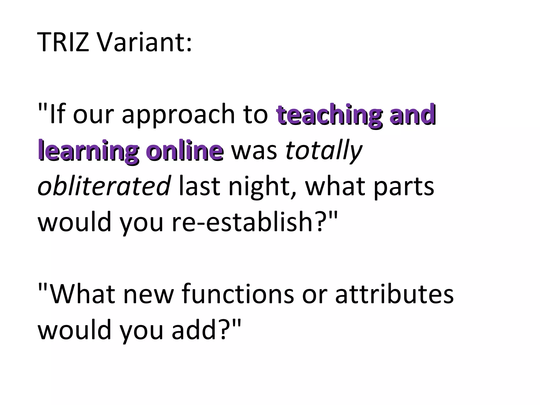 TRIZ Variant:
"If our approach to teaching andteaching and
learning onlinelearning online was totally 
obliterated last night, what parts
would you re-establish?"
"What new functions or attributes
would you add?"
 