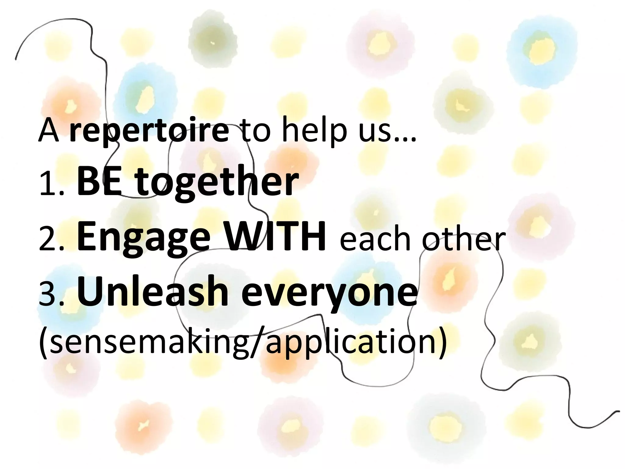 A repertoire to help us…
1. BE together
2. Engage WITH each other
3. Unleash everyone
(sensemaking/application)
 