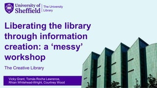 The University
Library
Liberating the library
through information
creation: a ‘messy’
workshop
The Creative Library
Vicky Grant, Tomás Rocha Lawrence,
Rhian Whitehead-Wright, Courtney Wood
 