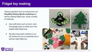 Fidget toy making
Taking inspiration from an activity from our
Disability History Month workshop we
will be creating fidget toys, using a variety
of materials.
● Use craft items such as foam, card
and googly eyes to create your own
poppet style fidget toys.
● We also have parts created on our
3D printers for you to assemble into a
spinner style fidget toy.
10
 