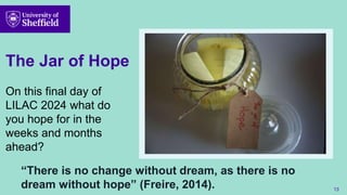 The Jar of Hope
On this final day of
LILAC 2024 what do
you hope for in the
weeks and months
ahead?
13
“There is no change without dream, as there is no
dream without hope” (Freire, 2014).
 
