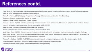 References contd.
17
Fister, B. (2015). The liminal library: making our libraries sites of transformative learning. Librarians' Information Literacy Annual Conference. Newcastle.
Freire, P. (1970). Pedagogy of the oppressed, London: Penguin.
Freire, P. & Freire A. (2014). Pedagogy of hope: reliving Pedagogy of the oppressed, London; New York: Bloomsbury.
Goldsmiths University Library. (2023). Liberate our Library. www.gold.ac.uk/library/about/liberate-our-library
Herman, J. (1994). Trauma and recovery, London: Pandora.
Heron, J. & Reason, P. (2008). Extending epistemology within a co-operative inquiry. In Reason, P. & Bradbury, H. (eds). The SAGE handbook of action
research: participative inquiry and practice. (2nd ed). Los Angeles: SAGE, 366-380.
hooks, b. (1994). Teaching to transgress. London; New York: Routledge.
Kara, H. (2020). Creative research methods: a practical guide. London: Polity Press.
Land, R. and Meyer, J. (2006). Overcoming barriers to student understanding: threshold concepts and troublesome knowledge. Abingdon: Routledge.
Melo, M. and Nichols, J. (eds) (2019). Re-making the library makerspace: critical theories, reflections, and practices, Litwin Books, LLC, Sacramento, CA.
Open University Library. (2012). Digital and information literacy framework. www.open.ac.uk/libraryservices/subsites/dilframework/
Reason, P. & Bradbury, H. (2008). The SAGE handbook of action research: participative inquiry and practice. (2nd ed). Los Angeles: SAGE.
University of Cape Town Library. (2020). The research lifecycle model. Unpublished concept document.
University of Sheffield Library. (2019). Framework for information and digital literacy. www.librarydevelopment.group.shef.ac.uk/idl_framework
 