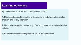 Learning outcomes
By the end of this LILAC workshop you will have:
1. Developed an understanding of the relationship between information
creation and library liberation.
2. Undertaken experiential learning of an arts based information creation
activity.
3. Established collective hope for LILAC 2024 and beyond.
4
 
