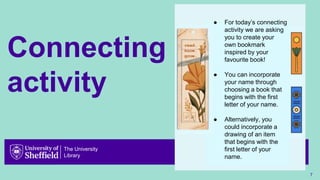 The University
Library
Connecting
activity
7
● For today’s connecting
activity we are asking
you to create your
own bookmark
inspired by your
favourite book!
● You can incorporate
your name through
choosing a book that
begins with the first
letter of your name.
● Alternatively, you
could incorporate a
drawing of an item
that begins with the
first letter of your
name.
 