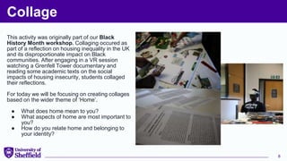 Collage
This activity was originally part of our Black
History Month workshop. Collaging occured as
part of a reflection on housing inequality in the UK
and its disproportionate impact on Black
communities. After engaging in a VR session
watching a Grenfell Tower documentary and
reading some academic texts on the social
impacts of housing insecurity, students collaged
their reflections.
For today we will be focusing on creating collages
based on the wider theme of ‘Home’.
● What does home mean to you?
● What aspects of home are most important to
you?
● How do you relate home and belonging to
your identity?
8
 