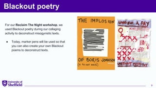 Blackout poetry
For our Reclaim The Night workshop, we
used Blackout poetry during our collaging
activity to deconstruct misogynistic texts.
● Today, marker pens will be used so that
you can also create your own Blackout
poems to deconstruct texts.
9
 