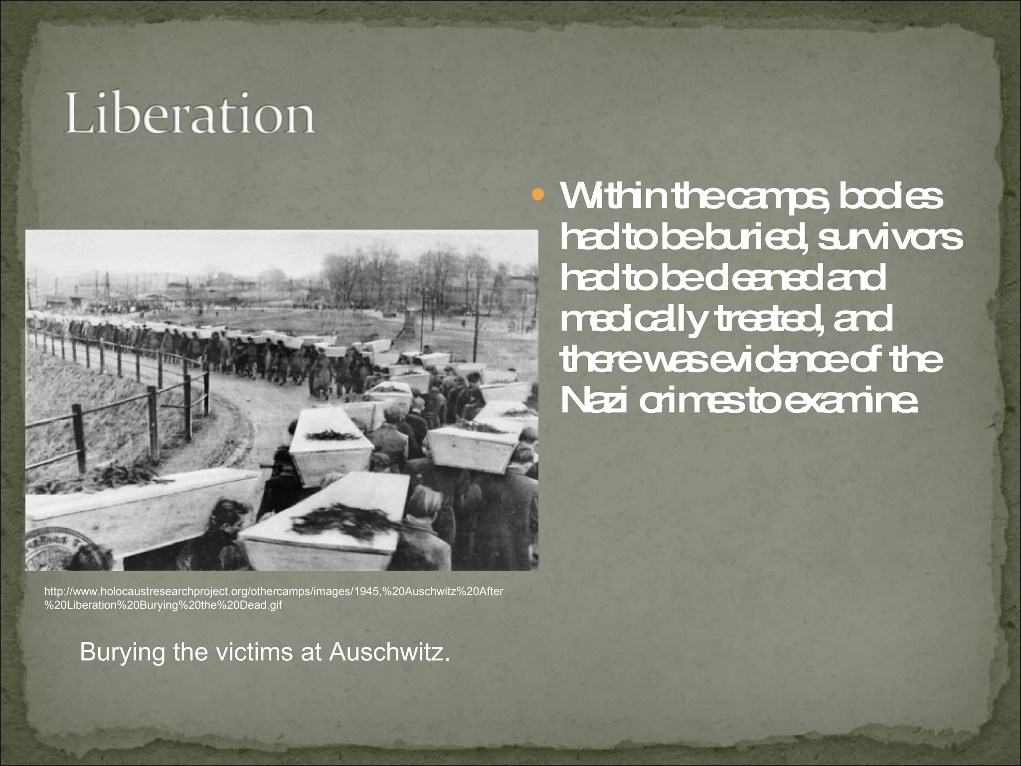 Within the camps, bodies had to be buried, survivors had to be cleaned and medically treated, and there was evidence of the Nazi crimes to examine.  http://www.holocaustresearchproject.org/othercamps/images/1945,%20Auschwitz%20After%20Liberation%20Burying%20the%20Dead.gif Burying the victims at Auschwitz. 
