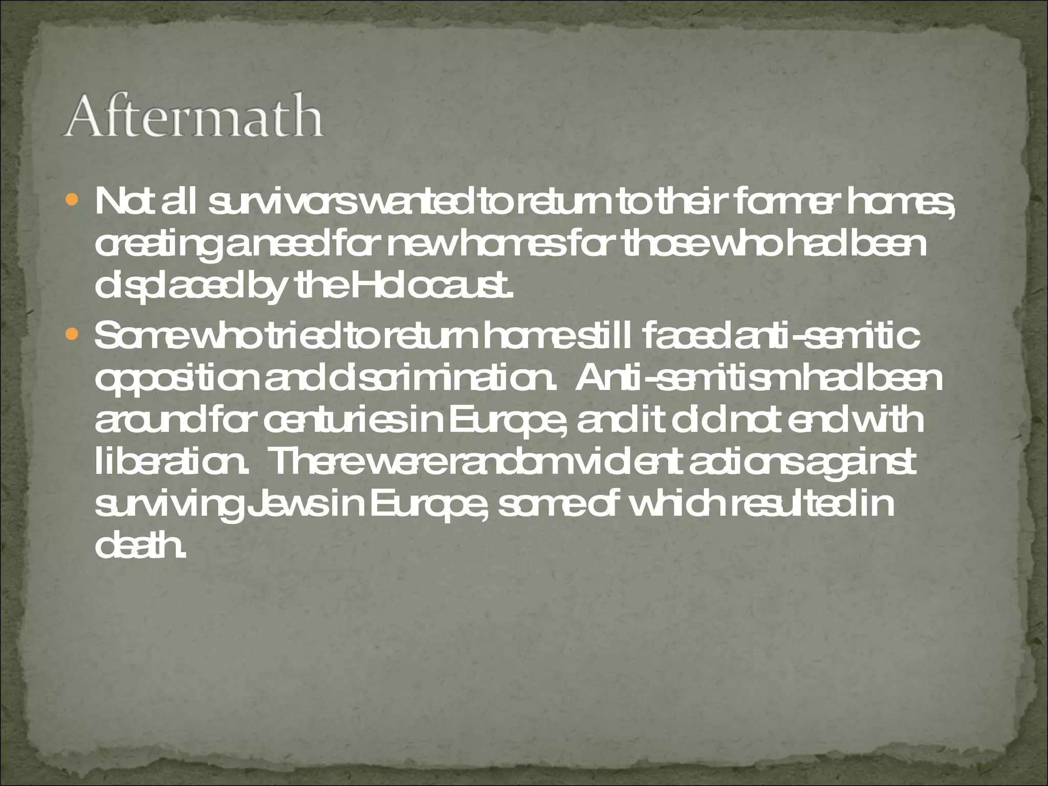 Not all survivors wanted to return to their former homes, creating a need for new homes for those who had been displaced by the Holocaust.  Some who tried to return home still faced anti-semitic opposition and discrimination.  Anti-semitism had been around for centuries in Europe, and it did not end with liberation.  There were random violent actions against surviving Jews in Europe, some of which resulted in death.  