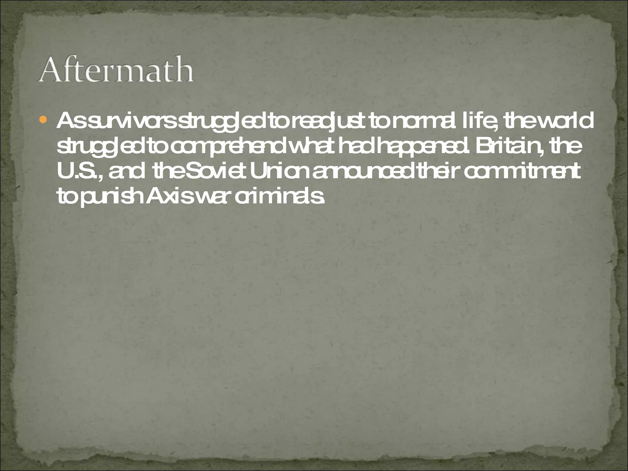As survivors struggled to readjust to normal life, the world struggled to comprehend what had happened. Britain, the U.S., and  the Soviet Union announced their commitment to punish Axis war criminals.  